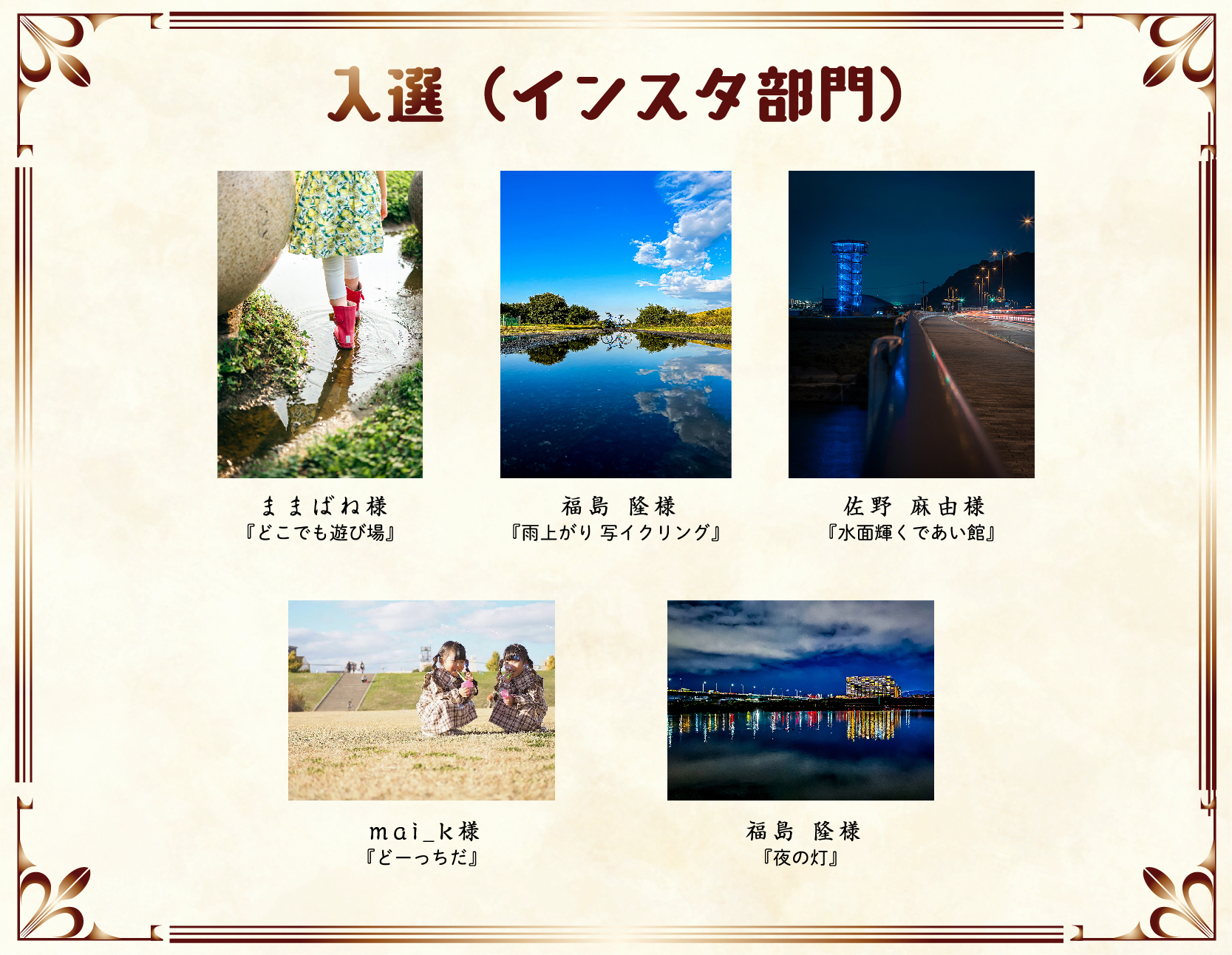 入選（インスタ）
ままばね 様	『どこでも遊び場』
福島　隆 様	『雨上がり、写イクリング』
佐野 麻由美 様	『水面輝くであい館』
mai__.k 様	『どーっちだ』
福島　隆 様	『夜の灯』